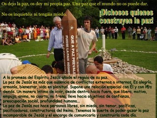 Os dejo la paz, os doy mi propia paz. Una paz que el mundo no os puede dar.
No os inquietéis ni tengáis miedo.
A la promesa del Espíritu Jesús añade el regalo de su paz.A la promesa del Espíritu Jesús añade el regalo de su paz.
La paz de Jesús es más que ausencia de conflictos externos o internos. Es alegría,La paz de Jesús es más que ausencia de conflictos externos o internos. Es alegría,
armonía, bienestar, vida en plenitud. Supone una relación especial con Él y con l@sarmonía, bienestar, vida en plenitud. Supone una relación especial con Él y con l@s
demás. Un manera íntima de vivir, desde dentro hacia fuera, que libera, motiva,demás. Un manera íntima de vivir, desde dentro hacia fuera, que libera, motiva,
empuja, anima, no coarta, no frena, lleva hacia objetivos de confianza,empuja, anima, no coarta, no frena, lleva hacia objetivos de confianza,
preocupación social, profundidad humana...preocupación social, profundidad humana...
La paz de Jesús nos hace personas libres, sin miedo, sin temor, pacíficas,La paz de Jesús nos hace personas libres, sin miedo, sin temor, pacíficas,
pacificadoras, constructoras del Reino. Tenemos la suerte de poder gozar la pazpacificadoras, constructoras del Reino. Tenemos la suerte de poder gozar la paz
incomparable de Jesús y el encargo de comunicarla y construirla cada día.incomparable de Jesús y el encargo de comunicarla y construirla cada día.
 
