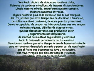 Ven Ruah, dadora de vida, abre nuestros oVen Ruah, dadora de vida, abre nuestros oíídos,dos,
liblibééralos de sorderas cralos de sorderas cóómplices, de tapones distorsionadores.mplices, de tapones distorsionadores.
Limpia nuestra mirada, transforma nuestro corazLimpia nuestra mirada, transforma nuestro corazóón,n,
ensancha nuestras entraensancha nuestras entraññas,as,
aligera nuestros pies en la direccialigera nuestros pies en la direccióón que tn que túú nos marques.nos marques.
Haz, THaz, Túú, posible que este tiempo sea de docilidad a tu acci, posible que este tiempo sea de docilidad a tu accióón,n,
de soltar nuestros controles, de abrir puertas y ventanas.de soltar nuestros controles, de abrir puertas y ventanas.
Danos la capacidad de acoger las interpelaciones que nos vengan:Danos la capacidad de acoger las interpelaciones que nos vengan:
molestas algunas, difmolestas algunas, difííciles de aceptar otras,ciles de aceptar otras,
que nos desconcertarque nos desconcertaráán, nos producirn, nos produciráán dolorn dolor
y seguramente nos desplazary seguramente nos desplazaráánn
de muchas de nuestras seguridades y certezasde muchas de nuestras seguridades y certezas
hacia la bhacia la búúsqueda permanente de tus caminos.squeda permanente de tus caminos.
ConcConcéédenos tambidenos tambiéén que este tiempo lo sea de humor entran que este tiempo lo sea de humor entraññableable
para no tomarnos demasiado en serio y poner aspara no tomarnos demasiado en serio y poner asíí de manifiestode manifiesto
que el Reino que buscamos es tuyo y no nuestro,que el Reino que buscamos es tuyo y no nuestro,
don tuyo y regalo que pide ser acogido y cuidado.don tuyo y regalo que pide ser acogido y cuidado.
AmAméén.n. ¡¡Ven que te necesitamos!Ven que te necesitamos!
Emma Martínez OcañaEmma Martínez Ocaña
 