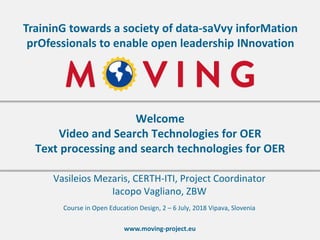 www.moving-project.eu
TraininG towards a society of data-saVvy inforMation
prOfessionals to enable open leadership INnovation
Vasileios Mezaris, CERTH-ITI, Project Coordinator
Iacopo Vagliano, ZBW
Welcome
Video and Search Technologies for OER
Text processing and search technologies for OER
Course in Open Education Design, 2 – 6 July, 2018 Vipava, Slovenia
 