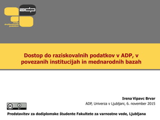 Dostop do raziskovalnih podatkov v ADP, v
povezanih institucijah in mednarodnih bazah
Irena Vipavc Brvar
ADP, Univerza v Ljubljani, 6. november 2015
Predstavitev za dodiplomske študente Fakultete za varnostne vede, Ljubljana
 