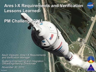 Ares I-X Requirements and Verification Lessons LearnedPM Challenge 2011 Kevin Vipavetz, Ares I-X Requirements and Verification Manager Systems Engineering and Integration Office/Engineering Directorate  November 30, 2010  1 