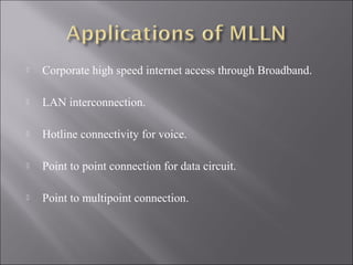 

Corporate high speed internet access through Broadband.



LAN interconnection.



Hotline connectivity for voice.



Point to point connection for data circuit.



Point to multipoint connection.

 