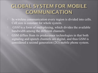 





In wireless communication every region is divided into cells.
Cell size is constant for whole system.
GSM is a form of multiplexing, which divides the available
bandwidth among the different channels.
GSM differs from its predecessor technologies in that both
signaling and speech channels are digital, and thus GSM is
considered a second generation (2G) mobile phone system.

 