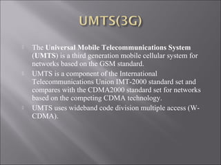 





The Universal Mobile Telecommunications System
(UMTS) is a third generation mobile cellular system for
networks based on the GSM standard.
UMTS is a component of the International
Telecommunications Union IMT-2000 standard set and
compares with the CDMA2000 standard set for networks
based on the competing CDMA technology.
UMTS uses wideband code division multiple access (WCDMA).

 