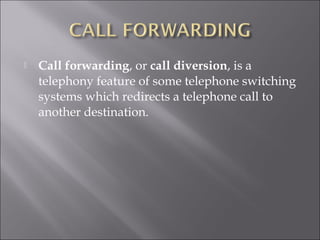 

Call forwarding, or call diversion, is a
telephony feature of some telephone switching
systems which redirects a telephone call to
another destination.

 
