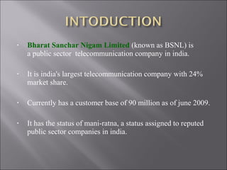 •

Bharat Sanchar Nigam Limited (known as BSNL) is
a public sector telecommunication company in india.

•

It is india's largest telecommunication company with 24%
market share.

•

Currently has a customer base of 90 million as of june 2009.

•

It has the status of mani-ratna, a status assigned to reputed
public sector companies in india.

 