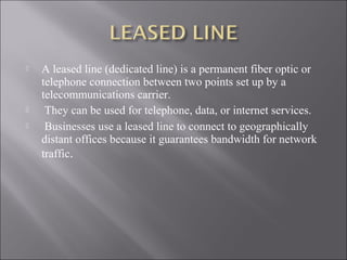 




A leased line (dedicated line) is a permanent fiber optic or
telephone connection between two points set up by a
telecommunications carrier.
They can be used for telephone, data, or internet services.
Businesses use a leased line to connect to geographically
distant offices because it guarantees bandwidth for network
traffic.

 