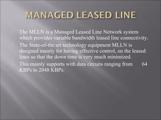 





The MLLN is a Managed Leased Line Network system
which provides variable bandwidth leased line connectivity.
The State-of-the art technology equipment MLLN is
designed mainly for having effective control, on the leased
lines so that the down time is very much minimized.
This mainly supports with data circuits ranging from
64
KBPs to 2048 KBPs.

 