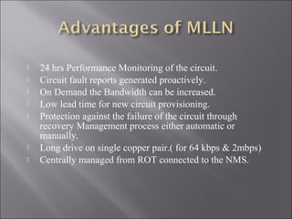 








24 hrs Performance Monitoring of the circuit.
Circuit fault reports generated proactively.
On Demand the Bandwidth can be increased.
Low lead time for new circuit provisioning.
Protection against the failure of the circuit through
recovery Management process either automatic or
manually.
Long drive on single copper pair.( for 64 kbps & 2mbps)
Centrally managed from ROT connected to the NMS.

 