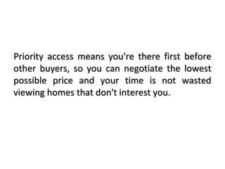 Priority access means you're there first beforePriority access means you're there first before
other buyers, so you can negotiate the lowestother buyers, so you can negotiate the lowest
possible price and your time is not wastedpossible price and your time is not wasted
viewing homes that don't interest you.viewing homes that don't interest you.
 