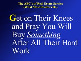 The ABC’s of Real Estate Service (What Most Realtors Do) G et on Their Knees and Pray You Will Buy  Something  After All Their Hard Work 