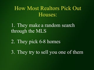 How Most Realtors Pick Out Houses: 1. They make a random search  through the MLS 2. They pick 6-8 homes 3. They try to sell you one of them 