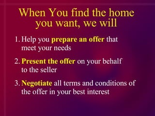 When You find the home you want, we will 1. Help you  prepare an offer  that    meet your needs 2. Present the offer  on your behalf  to the seller 3. Negotiate  all terms and conditions of  the offer in your best interest 
