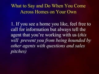 What to Say and Do When You Come Across Homes on Your Own 1. If you see a home you like, feel free to call for information but always tell the agent that you’re working with us ( this will  prevent you from being hounded by other agents with questions and sales  pitches) 