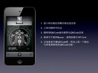 1. 登入時自動拉到離你最近的店家

2. 工具列隨時可拉出

3. 隨時掃QRCode會自動帶出QRCode店家

4. 業者可不提供Banner，會預設顯示VIP Card

5. 日後業者可讀QRCode時，再加上甩⼀一下跳出
   代表會員帳號的QRCode功能。
 
