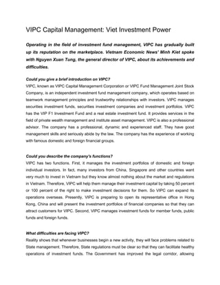 VIPC Capital Management: Viet Investment Power

Operating in the field of investment fund management, VIPC has gradually built
up its reputation on the marketplace. Vietnam Economic News' Minh Kiet spoke
with Nguyen Xuan Tung, the general director of VIPC, about its achievements and
difficulties.

Could you give a brief introduction on VIPC?
VIPC, known as VIPC Capital Management Corporation or VIPC Fund Management Joint Stock
Company, is an independent investment fund management company, which operates based on
teamwork management principles and trustworthy relationships with investors. VIPC manages
securities investment funds, securities investment companies and investment portfolios. VIPC
has the VIP F1 Investment Fund and a real estate investment fund. It provides services in the
field of private wealth management and institute asset management. VIPC is also a professional
advisor. The company has a professional, dynamic and experienced staff. They have good
management skills and seriously abide by the law. The company has the experience of working
with famous domestic and foreign financial groups.


Could you describe the company's functions?
VIPC has two functions. First, it manages the investment portfolios of domestic and foreign
individual investors. In fact, many investors from China, Singapore and other countries want
very much to invest in Vietnam but they know almost nothing about the market and regulations
in Vietnam. Therefore, VIPC will help them manage their investment capital by taking 50 percent
or 100 percent of the right to make investment decisions for them. So VIPC can expand its
operations overseas. Presently, VIPC is preparing to open its representative office in Hong
Kong, China and will present the investment portfolios of financial companies so that they can
attract customers for VIPC. Second, VIPC manages investment funds for member funds, public
funds and foreign funds.


What difficulties are facing VIPC?
Reality shows that whenever businesses begin a new activity, they will face problems related to
State management. Therefore, State regulations must be clear so that they can facilitate healthy
operations of investment funds. The Government has improved the legal corridor, allowing
 