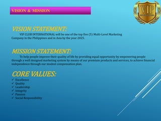 VISION & MISSION
VISION STATEMENT:
VIP CLUB INTERNATIONAL will be one of the top five (5) Multi-Level Marketing
Company in the Philippines and in Asia by the year 2025.
MISSION STATEMENT:
To help people improve their quality of life by providing equal opportunity by empowering people
through a well designed marketing system by means of our premium products and services, to achieve financial
independence through our modest compensation plan.
CORE VALUES:
 Excellence
 Quality
 Leadership
 Integrity
 Passion
 Social Responsibility
 