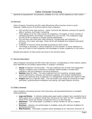 Calico Computer Consulting
   operated by Doug Burham. Incorporation, probably as a LLC, will be explored as a later option.



3.0 Services
   Calico Computer Consulting will offer small office/home office business owners a quick-
   response, reliable source of technical help for their computers.

       ·   CCC will offer three main services - Hourly Technical Aid, Retainer contrac ts for specific
           skills or systems, and Project consulting.
       ·   There appear to be four main c lasses of competition, the largest of which c onsists of
           individual proprietors and smaller consulting firms such as CCC. The competitive edge
           for CCC will be to expand on already existing relationships.
       ·   CCC will start with some basic sales literature, including logo and stationary, a
           broc hure, and a basic web page. These will be self-designed and computer generated,
           of course.
       ·   Fulfillment of services will be provided exclusively by CCC's owner.
       ·   Technology is obviously a critical component of this business: It will be important to
           stay up to date on both equipment and knowledge to remain c ompetitive in the future.

   Detailed descriptions of these points are found in the sections below.



3.1 Service Description
   Calico Computer Consulting will offer three main services, corresponding to what industry experts
   have identified as the primary opportunities in c omputer consulting:

      1.   Hourly (Temporary Technical Aid) - The less traditional sort of short term assignment
           helping a company solve a software or hardware related problem. Includes both
           emergency and non-emergency technical assistance.
      2.   Retainer (Specific Skill) - The more traditional form of consulting, including regular
           system maintenance, software and hardware upgrades, and network administration.
           The owner's particular area of expertise is in management consulting with regard to MIS.
      3.   Project (Bail-out or Specific Skill) - This will include such things as consulting on major
           purchases, system/network installation and testing, and major disaster recovery.



3.2 Sales Literature
   Calico Computer Consulting will start with some basic self-generated literature to establish
   initial positioning:

       ·   Logo and theme - A national catalog sales paper goods company has a wonderful line of
           blank papers with a computer theme that will serve as the "look" for CCC. A graphic artist
           friend of the owner has already commenced work on a matching logo.
       ·   Stationery - The theme paper is available in various formats for use as company
           stationery.
       ·   Brochure - Likewise, pre-printed paper is available, along with software templates for
           generating broc hures
       ·   Web Presence - Eventually a website will be developed as an "electronic broc hure" as

                                                                                                  Page 6
 