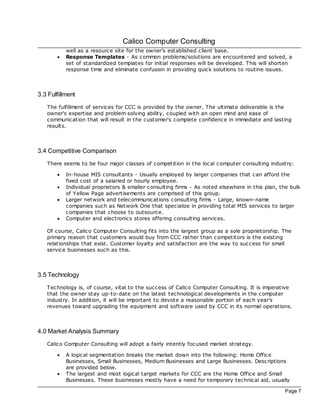 Calico Computer Consulting
           well as a resource site for the owner's established client base.
       ·   Response Templates - As common problems/solutions are encountered and solved, a
           set of standardized templates for initial responses will be developed. This will shorten
           response time and eliminate confusion in providing quick solutions to routine issues.



3.3 Fulfillment
   The fulfillment of services for CCC is provided by the owner. The ultimate deliverable is the
   owner's expertise and problem solving ability, coupled with an open mind and ease of
   communication that will result in the customer's complete confidence in immediate and lasting
   results.



3.4 Competitive Comparison
   There seems to be four major classes of competition in the loc al computer consulting industry:

       ·   In-house MIS consultants - Usually employed by larger companies that can afford the
           fixed cost of a salaried or hourly employee.
       ·   Individual proprietors & smaller consulting firms - As noted elsewhere in this plan, the bulk
           of Yellow Page advertisements are comprised of this group.
       ·   Larger network and telecommunications consulting firms - Large, known-name
           companies such as Network One that specialize in providing total MIS services to larger
           companies that choose to outsource.
       ·   Computer and electronics stores offering consulting services.

   Of course, Calico Computer Consulting fits into the largest group as a sole proprietorship. The
   primary reason that customers would buy from CCC rather than c ompetitors is the existing
   relationships that exist. Customer loyalty and satisfac tion are the way to success for small
   service businesses such as this.



3.5 Technology
   Technology is, of course, vital to the success of Calico Computer Consulting. It is imperative
   that the owner stay up-to-date on the latest technological developments in the computer
   industry. In addition, it will be important to devote a reasonable portion of eac h year's
   revenues toward upgrading the equipment and software used by CCC in its normal operations.



4.0 Market Analysis Summary
   Calico Computer Consulting will adopt a fairly intently foc used market strategy.

       ·   A logical segmentation breaks the market down into the following: Home Office
           Businesses, Small Businesses, Medium Businesses and Large Businesses. Desc riptions
           are provided below.
       ·   The largest and most logical target markets for CCC are the Home Office and Small
           Businesses. These businesses mostly have a need for temporary technical aid, usually

                                                                                                 Page 7
 
