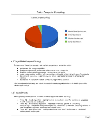 Calico Computer Consulting




4.2 Target Market Segment Strategy
   Entrepreneur Magazine suggests six market segments as a starting point:

      ·   Businesses not using computers
      ·   Small entrepreneurial businesses using one or more computers
      ·   Small to medium sized corps using computers on networks
      ·   Large corps seeking problem-solving assistance (trouble-shooting) with spec ific projects
      ·   Government agencies, corporations, and other organizations in search of computer
          training
      ·   Businesses in search of custom computer programming services

   Calico Computer Consulting will foc us on the top market segments only - an intently foc used
   marketing strategy.



4.2.1 Market Trends
   Three primary market trends seem to be most important in this industry:

      ·   Trend #1 - most important -rapid growth in technology, need for continuous upgrades
          in both hardware and software.
      ·   Trend #2 - moderately important -predicted continued growth in c onsulting/
          outsourcing - companies being unwilling to pay fixed costs of salaries, choosing instead to
          treat computer upgrades and repair as variable costs.
      ·   Trend #3 - least important - rapid growth in ratio of SOHO businesses to traditional
          medium sized businesses.


                                                                                              Page 9
 