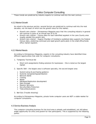 Calico Computer Consulting
   These trends are predicted by industry experts to continue well into the next century.



4.2.2 Market Growth
   As noted in the previous section, several fac tors are predicted to continue well into the next
   dec ades, not the least of which are the growth rates for this market:

       ·   Growth rate citation - Entrepreneur Magazine says that the consulting industry in general
           will continue to grow at an annual rate of 9.1%
       ·   Growth rate citation - Census data for eac h identified segment in the Lane County area
           roughly parallel this growth rate.
       ·   Growth rate citation - Eugene Chamber of Commerce published data supports the Federal
           Census data, predicting continued and rapid growth particularly in the small office/home
           office market segment.



4.2.3 Market Needs
   Ac cording to Entrepreneur Magazine, experts in the consulting industry have identified three
   different opportunities that exist for computer consultants:

   1. Temporary Technical Aid

       ·   Short term assignments finding solutions for businesses - this is noted as the largest
           market

   2. Specific Skill - the largest area is software specialty, the second largest area

       ·   System setup & purchasing guidance
       ·   Systems reengineering/optimization
       ·   Network Admin
       ·   Training
       ·   Repair
       ·   Database/Application development
       ·   Data Storage
       ·   Disaster Recovery
       ·   Security/Data Protection
       ·   Telecommunications

   3. Bail-Out (Trouble shooting)

   Ac cording to Entrepreneur Magazine, private home computer users are NOT a viable market for
   computer consultants.



4.3 Service Business Analysis
   The computer consulting business for the loc al area is already well established, yet still allows
   ample opportunity for entry and growth for new participants. This is supported by the following
   points:

                                                                                               Page 10
 