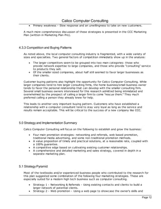Calico Computer Consulting
      ·   Primary weakness - Slow response and an unwillingness to take on new customers.

   A much more comprehensive disc ussion of these strategies is presented in the CCC Marketing
   Plan (written in Marketing Plan Pro).



4.3.3 Competition and Buying Patterns
   As noted above, the loc al computer consulting industry is fragmented, with a wide variety of
   sizes and specialties. Two general fac tors of competition immediatly show up in the analysis:

      ·   The larger competitors seem to be grouped into two main c ategories: those who
          provide network expertise to large companies, and those who provide "consulting" service
          to products they sell.
      ·   Of the smaller sized companies, about half still seemed to favor larger businesses as
          their clients.

   Customer buying patterns also highlight the opportunity for Calico Computer Consulting. While
   larger companies tend to hire larger consulting firms, the home business/small business owner
   tends to favor the personal relationship that can develop with the smaller consulting firm.
   Several small business owners interviewed for this research admitted being intimidated and
   overwhelmed by the prospec t of calling a larger firm to come "resc ue them." They much
   preferred calling a person they already knew for help.

   This leads to another very important buying pattern. Customers who have established a
   relationship with a computer consultant tend to stay very loyal as long as the service and
   results remain acceptable. This will be critical to the success of a new company like CCC.



5.0 Strategy and Implementation Summary
   Calico Computer Consulting will foc us on the following to establish and grow the business:

      ·   Four main promotion strategies: networking and referrals, web based promotion,
          traditional media advertising, and some non-traditional promotion methods.
      ·   A value proposition of timely and prac tical solutions, at a reasonable rate, coupled with
          a 100% guarantee.
      ·   A competitive edge based on cultivating existing customer relationships.
      ·   A comprehensive and detailed marketing and sales strategy, covered in depth in a
          separate marketing plan.



5.1 Strategy Pyramid
   Most of the textbooks and/or experienced business people who contributed to the research for
   this plan suggested some combination of the following four marketing strategies. These are
   especially suited for a modern high tech business such as computer consulting.

      ·   Strategy 1 - Networking & Referrals - Using existing contac ts and clients to build a
          larger network of potential clients.
      ·   Strategy 2 - Web promotion - Using a web page to showcase the owner's skills and

                                                                                                 Page 12
 