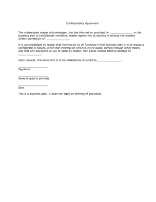 Confidentiality Agreement


The undersigned reader ac knowledges that the information provided by _______________ in this
business plan is confidential; therefore, reader agrees not to disc lose it without the express
written permission of _______________.

It is ac knowledged by reader that information to be furnished in this business plan is in all respects
confidential in nature, other than information which is in the public domain through other means
and that any disc losure or use of same by reader, may cause serious harm or damage to
_______________.

Upon request, this doc ument is to be immediately returned to _______________.

___________________
Signature

___________________
Name (typed or printed)

___________________
Date

This is a business plan. It does not imply an offering of securities.
 