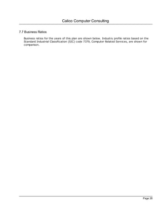 Calico Computer Consulting

7.7 Business Ratios
   Business ratios for the years of this plan are shown below. Industry profile ratios based on the
   Standard Industrial Classification (SIC) code 7379, Computer Related Services, are shown for
   comparison.




                                                                                              Page 28
 