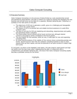 Calico Computer Consulting

1.0 Executive Summary
   Calico Computer Consulting is in the proc ess of being formed as a sole proprietorship owned
   and operated by Doug Burham. This plan is written as a guide for starting and managing this new
   business and will also serve as the basis for a separate, detailed marketing plan. Following is a
   summary of the main points of this plan.

      ·   The objectives of CCC are to generate a profit, grow at a challenging and manageable
          rate, and to be a good citizen.
      ·   The mission of CCC is to provide fast and reliable technical assistance to small office
          computer users.
      ·   The keys to success for CCC are marketing and networking, responsiveness and quality,
          and generating repeat customers.
      ·   The initial primary service offered will be hourly technical aid, although retainer
          contrac ts and projects will be considered in the future growth.
      ·   The loc al market for this business, while not new, is wide open for new and expanding
          consulting firms.
      ·   An initial financial analysis of the viability of this venture shows outstanding promise and
          results. Several sources note that the computer consulting business is easy to start,
          requires little up-front capital, and has the potential to be quite lucrative in today's high
          tech world.

   In c onclusion, as shown in the highlights chart below, this plan projects rapid growth and high
   net profits over the next three years. Implementing this plan, in c onjunction with a
   comprehensive and detailed marketing plan, will ensure that Calico Computer Consulting rapidly
   bec omes a profitable venture for the owner.




                                                                                                  Page 1
 