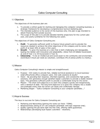 Calico Computer Consulting

1.1 Objectives
   The objectives of this business plan are:

      1.   To provide a written guide for starting and managing this computer consulting business; a
           strategic framework for developing a comprehensive tac tical marketing plan.
      2.   The intended audience is the owner of this business only; this plan is not intended to
           obtain financing from outside sources.
      3.   The sc ope of this plan is to provide detailed monthly projections for the current plan
           year, and yearly summaries for the following two years.

   The objectives of Calico Computer Consulting are:

      1.   Profit - To generate sufficient profit to finance future growth and to provide the
           resources needed to ac hieve the other objectives of the company and its owner. (Net
           profit of at least 45% of sales in first year).
      2.   Growth - To grow the business at a rate that is both c hallenging and manageable,
           leading the market with innovation and adaptability. (Grow from 24 billable hours/week
           at end of Year 1 to 35 hours/week in Year 3).
      3.   Citizenship - To be an intellectual and soc ial asset to the community and environment.
           (Contribute 5 hours per week as volunteer, contribute 5% of pretax profits to charity).



1.2 Mission
   Calico Computer Consulting's mission is simple and straightforward:

       ·   Purpose - CCC exists to provide fast, reliable technical assistance to loc al business/
           small office/home office computer users. CCC sells solutions & results!
       ·   Vision - By providing fast response, informed expertise, and consistently high quality
           solutions, CCC generates enough satisfied repeat customers to provide a stable retainer
           base. This generates sufficient profit to provide a comfortable living for the owner.
       ·   Mission - The short term objective is to start this company quickly and inexpensively,
           with a minimum of debt. The long term objective is to grow the company into a stable
           and profitable entity that the owner can easily and comfortably manage.
       ·   Marketing Slogan - "Calico Computer Consulting is your computer paramedic..."



1.3 Keys to Success
   The keys to success for Calico Computer Consulting are:

       ·   Marketing and Networking (getting the name out there -TOMA).
       ·   Responsiveness (being an on-call computer paramedic with fast response time).
       ·   Quality (getting the job done right the first time, offering 100% guarantee).
       ·   Relationships (developing loyal repeat customers - retainers).




                                                                                              Page 2
 