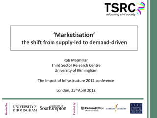 ‘Marketisation’
the shift from supply-led to demand-driven

                    Rob Macmillan
             Third Sector Research Centre
              University of Birmingham

      The Impact of Infrastructure 2012 conference

                London, 25th April 2012
 