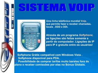 SISTEMA VOIP Uma linha telefônica mundial  Voip, que permite fazer e receber chamadas,  locais , DDD e DDI. Através de um programa  Softphone, as ligações são feitas somente a  partir do computador. Ligações de IP para IP é gratuito entre os usuários! Softphone Grátis  compatível com  Windows Vista . Softphone disponível para PDA. Possibilidade de comprar tarifas muito baratas fora do  plano e receber comissões por elas no Bónus Globais. 