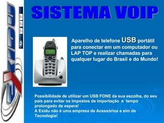 SISTEMA VOIP Aparelho de telefone  USB  portátil para conectar em um computador ou LAP TOP e realizar chamadas para qualquer lugar do Brasil e do Mundo! Possibilidade de utilizar um USB FONE da sua escolha, do seu país para evitar os impostos de importação  e  tempo prolongado de espera! A Exidu não é uma empresa de Acessórios e sim de Tecnologia! 