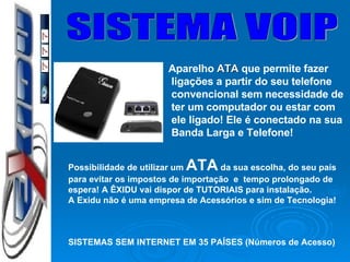 SISTEMA VOIP Possibilidade de utilizar um  ATA  da sua escolha, do seu país para evitar os impostos de importação  e  tempo prolongado de espera! A ÊXIDU vai dispor de TUTORIAIS para instalação. A Exidu não é uma empresa de Acessórios e sim de Tecnologia! SISTEMAS SEM INTERNET EM 35 PAÍSES (Números de Acesso) Aparelho  ATA  que permite fazer ligações a partir do seu telefone convencional sem necessidade de ter um computador ou estar com ele ligado! Ele é conectado na sua Banda Larga e Telefone!  