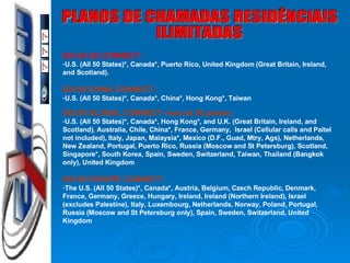 PLANOS DE CHAMADAS RESIDÊNCIAIS ILIMITADAS $24.50 US CONNECT: U.S. (All 50 States)*, Canada*, Puerto Rico, United Kingdom (Great Britain, Ireland, and Scotland). $29.50 CHINA CONNECT: U.S. (All 50 States)*, Canada*, China*, Hong Kong*, Taiwan $59.50 GLOBAL CONNECT-  mas de 20 países: U.S. (All 50 States)*, Canada*, Hong Kong*, and U.K. (Great Britain, Ireland, and Scotland), Australia, Chile, China*, France, Germany,  Israel (Cellular calls and Paltel not included), Italy, Japan, Malaysia*, Mexico (D.F., Guad, Mtry, Ags), Netherlands, New Zealand, Portugal, Puerto Rico, Russia (Moscow and St Petersburg), Scotland, Singapore*, South Korea, Spain, Sweden, Switzerland, Taiwan, Thailand (Bangkok only), United Kingdom $59.50 EUROPE CONNECT: The U.S. (All 50 States)*, Canada*, Austria, Belgium, Czech Republic, Denmark, France, Germany, Greece, Hungary, Ireland, Ireland (Northern Ireland), Israel (excludes Palestine), Italy, Luxembourg, Netherlands, Norway, Poland, Portugal, Russia (Moscow and St Petersburg only), Spain, Sweden, Switzerland, United Kingdom 