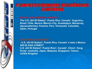 PLANOS DE CHAMADAS RESIDÊNCIAIS ILIMITADAS $64.50 LATIN AMERICA CONNECT: The U.S. (All 50 States)*, Puerto Rico, Canada*, Argentina, Brazil, Chile, Mexico (Mexico City, Guadalajara, Monterrey,  Aguascalientes ), Panama, Peru, Venezuela, Colombia, Spain, Portugal $54.50 MEXICO CONNECT: - U.S. (All 50 States)*, Puerto Rico, Canada* e  todo  o Mexico $49.50 ASIA CONECT  U.S. (All 50 States)*, Puerto Rico*, Canada*, China*, Hong Kong*, Australia, Japan, Malaysia, Singapore, Taiwan, United Kingdom 