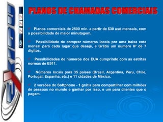 PLANOS DE CHAMADAS COMERCIAIS Planos comerciais de 2500 min. a partir de $30 usd mensais, com a possibilidade de maior minutagem. Possibilidade de comprar números locais por uma baixa cota mensal para cada lugar que deseje, e Grátis um numero IP de 7 dígitos. Possibilidades de números dos EUA cumprindo com as estritas normas de E911. Números locais para 35 países (Brasil, Argentina, Peru, Chile, Portugal, Espanha, etc.) e 11 cidades de México. 2 versões do Softphone - 1 grátis para compartilhar com milhões de pessoas no mundo e ganhar por isso, e um para clientes que o pagam.   