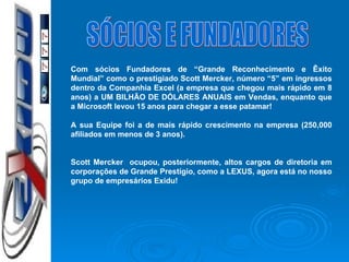 SÓCIOS E FUNDADORES Com sócios Fundadores de “Grande Reconhecimento e Êxito Mundial” como o prestigiado Scott Mercker, número “5” em ingressos dentro da Companhia Excel (a empresa que chegou mais rápido em 8 anos) a UM BILHÃO DE DÓLARES ANUAIS em Vendas, enquanto que a Microsoft levou 15 anos para chegar a esse patamar! A sua Equipe foi a de mais rápido crescimento na  empresa (250,000 afiliados  em  menos  de 3  anos ). Scott Mercker  ocupou, posteriormente, altos cargos de diretoria em corporações de Grande Prestígio, como a LEXUS, agora está no nosso grupo de empresários Exidu! 