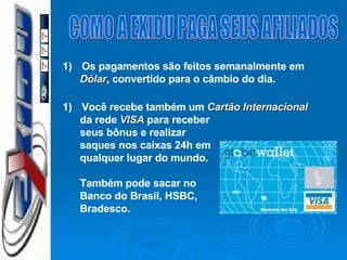 COMO A EXIDU PAGA SEUS AFILIADOS Os pagamentos são feitos semanalmente em Dólar , convertido para o câmbio do dia. Você recebe também um  Cartão Internacional  da rede  VISA  para receber seus bônus e realizar  saques nos caixas 24h em qualquer lugar do mundo. Também pode sacar no Banco do Brasil, HSBC, Bradesco. 