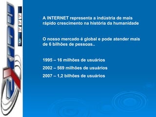 A INTERNET representa a indústria de mais rápido crescimento na história da humanidade O nosso mercado é global e pode atender mais de 6 bilhões de pessoas.. 1995 – 16 milhões de usuários 2002 – 569 milhões de usuários 2007 – 1,2 bilhões de usuários 
