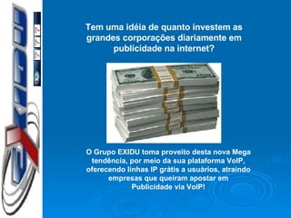 Tem uma idéia de quanto investem as grandes corporações diariamente em publicidade na internet? O Grupo EXIDU toma proveito desta nova Mega tendência, por meio da sua plataforma VoIP, oferecendo linhas IP grátis a usuários, atraindo empresas que queiram apostar em Publicidade via VoIP! 