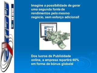Imagine a possibilidade de gerar uma segunda fonte de rendimentos pelo mesmo negócio, sem esforço adicional! Dos lucros de Publicidade online, a empresa repartirá 60% em forma de bónus globais! 