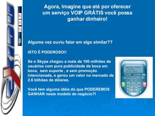 Agora, Imagine que até por oferecer um serviço VOIP GRÁTIS você possa ganhar dinheiro! Alguma vez ouviu falar em algo similar?? ISTO É PODEROSO!! Se o Skype chegou a mais de 100 milhões de usuários com pura publicidade de boca em boca,  sem suporte , e sem promoção intencionada, e gerou um valor no mercado de 2.6 bilhões de dólares. Você tem alguma idéia do que PODEREMOS GANHAR neste modelo de negócio?! 