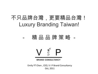 Emily YT Chen , CEO, V i P Brand Consultancy Oct, 2011 不只品牌台灣，更要精品台灣！Luxury Branding Taiwan!－　精品品牌策略－ 