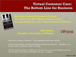 Virtual Customer Care:  The Bottom Line for Business K ate Lister, Author of  Undress for Success:  The Naked Truth About Making Money at Home ,  Principal Researcher at the Telework Research Network Sally Hurley President, Co-founder of VIPdesk Welcome to today’s Webinar!  The presentation will start shortly.  Today’s presentation is being broadcast through the Internet.  Therefore, you do not need a conference dial-in number.  To hear today’s webinar, simply turn the volume up on your speakers and you will be able to hear the presentation via your computer. October 27, 2009 