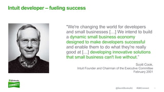 11#QBConnect@QuickBooksAU
Intuit developer – fueling success
"We're changing the world for developers
and small businesses […] We intend to build
a dynamic small business economy
designed to make developers successful
and enable them to do what they're really
good at […] developing innovative solutions
that small business can't live without.”
Scott Cook,
Intuit Founder and Chairman of the Executive Committee
February 2001
 