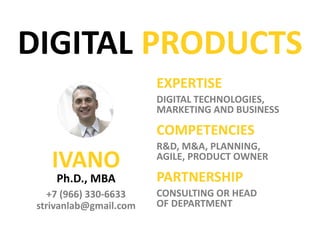 IVANO
PhD, MBA
DIGITAL
• STRATEGY
• PRODUCTS
• TRANSFORMATION
COMPETENCIES
R&D, AGILE, AI, M&A, KPIs,
MODELS AND MONETIZATION
PARTNERSHIP
strivanlab@gmail.com • CONSULTING
• HEAD OF PRODUCT
• MENTOR
• SPEAKER
Ishmelev
DIGITAL BUSINESS
 