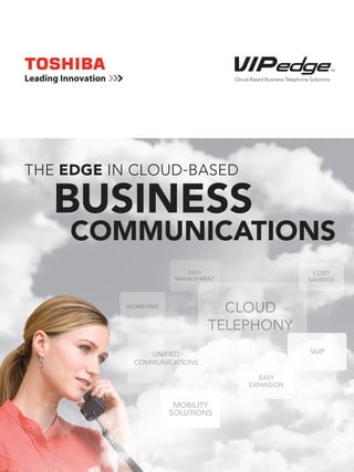 Cloud-Based Business Telephone Solutions




THE EDGE IN CLOUD-BASED

   BUSINESS
    COMMUNICATIONS
                           EASY                                     COST
                        MANAGEMENT                                 SAVINGS



          WORRY-FREE
                                  CLOUD
                                TELEPHONY
               UNIFIED                                              VoIP
            COMMUNICATIONS

                                              EASY
                                           EXPANSION


                        MOBILITY
                       SOLUTIONS
 