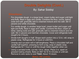 Double Delights (Cont.)
                              By: Sahar Siddiqi
Directions:
 For chocolate dough, in a large bowl, cream butter and sugar until light
    and fluffy. Beat in eggs and vanilla. Combine the flour, cocoa, baking
    soda and salt; gradually add to creamed mixture and mix well. Stir in
    pecans and white chocolate.
   For vanilla dough, in another large bowl, cream butter and sugar until
    light and fluffy. Beat in eggs and vanilla. Combine the flour, cream of
    tartar, baking soda and salt; gradually add to creamed mixture and mix
    well. Stir in pecans and German chocolate. Cover and refrigerate both
    dough's for 2 hours.
   Divide both dough's in half. Shape each portion into a 12-in. roll; wrap in
    plastic wrap. Refrigerate for 3 hours or until firm.
   Unwrap and cut each roll in half lengthwise. Place a chocolate half and
    vanilla half together, pressing to form a log; wrap in plastic wrap.
    Refrigerate for 1 hour or until the dough holds together when cut.
   Using a serrated knife, cut into 1/4-in. slices. Place 2 in. apart on
    greased baking sheets. Bake at 350° for 8-10 minutes or until set.
    Remove to wire racks to cool Yield: About 15 dozen.
                               Makes 180 cookies.
 