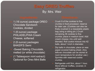 Easy OREO Truffles
                             By: Mrs. Weir
         Ingredients:                         Directions:
 1 (16 ounce) package OREO           Crush 9 of the cookies to fine
                                       crumbs in food processor; reserve
    Chocolate Sandwich
                                       for later use. (Cookies can also be
    Cookies, divided                   finely crushed in a resealable plastic
   1 (8 ounce) package                bag using a rolling pin.) Crush
                                       remaining 36 cookies to fine
    PHILADELPHIA Cream                 crumbs; place in medium bowl. Add
    Cheese, softened                   cream cheese; mix until well
   2 (8 ounce) packages               blended. Roll cookie mixture into 42
                                       balls, about 1-inch in diameter.
    BAKER'S Semi
                                      Dip balls in chocolate; place on wax
   -Sweet Baking Chocolate,           paper-covered baking sheet. (Any
    melted (or white chocolate)        leftover chocolate can be stored at
                                       room temperature for another use.)
   (1 Tablespoon mint extract)        Sprinkle with reserved cookie
    Optional for Oreo Mint Balls       crumbs.
                                      Refrigerate until firm, about 1 hour.
                                       Store leftover truffles, covered, in
                                       refrigerator.
 